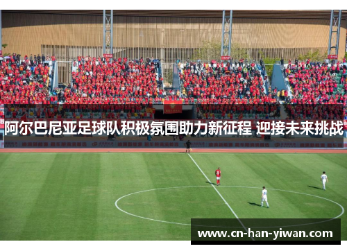 阿尔巴尼亚足球队积极氛围助力新征程 迎接未来挑战