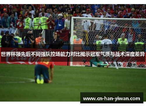 世界杯领先后不同强队控场能力对比揭示冠军气质与战术深度差异