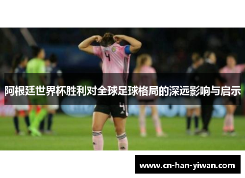 阿根廷世界杯胜利对全球足球格局的深远影响与启示