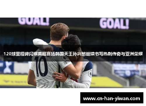 120球里程碑闪耀英超赛场韩国天王孙兴慜继续书写热刺传奇与亚洲荣耀