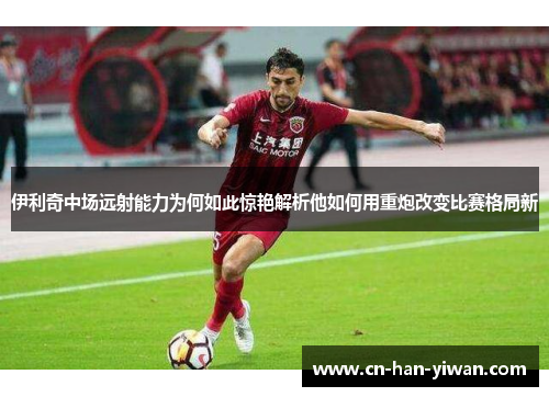 伊利奇中场远射能力为何如此惊艳解析他如何用重炮改变比赛格局新